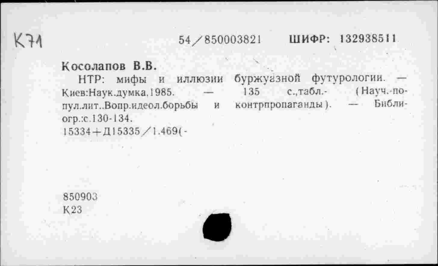 ﻿К74
54/850003821 ШИФР: 132938511
Косолапов В.В.
НТР: мифы и иллюзии буржуазной футурологии. — Киев:Наук.думка,1985. —	135	с.,табл.- (Науч.-по-
пул.лит..Вопр.идеол.борьбы и контрпропаганды). — Библи-огр.:с. 130-134.
15334+Д15335/1.469(-
850903
К23